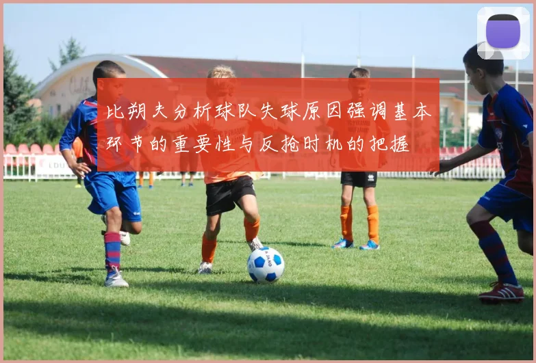 比朔夫分析球队失球原因强调基本环节的重要性与反抢时机的把握