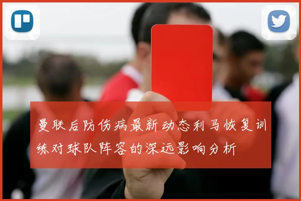 曼联后防伤病最新动态利马恢复训练对球队阵容的深远影响分析