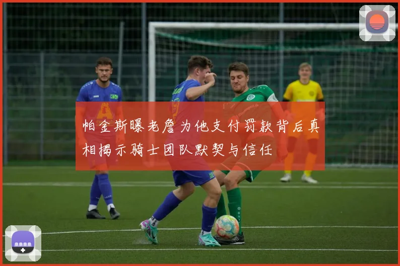 帕金斯曝老詹为他支付罚款背后真相揭示骑士团队默契与信任