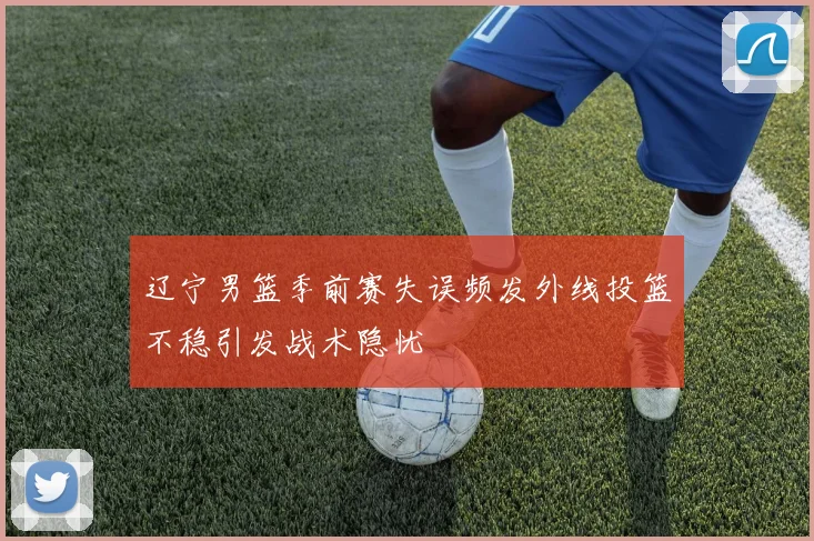 辽宁男篮季前赛失误频发外线投篮不稳引发战术隐忧
