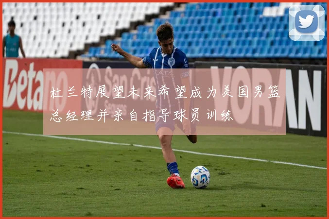 杜兰特展望未来希望成为美国男篮总经理并亲自指导球员训练