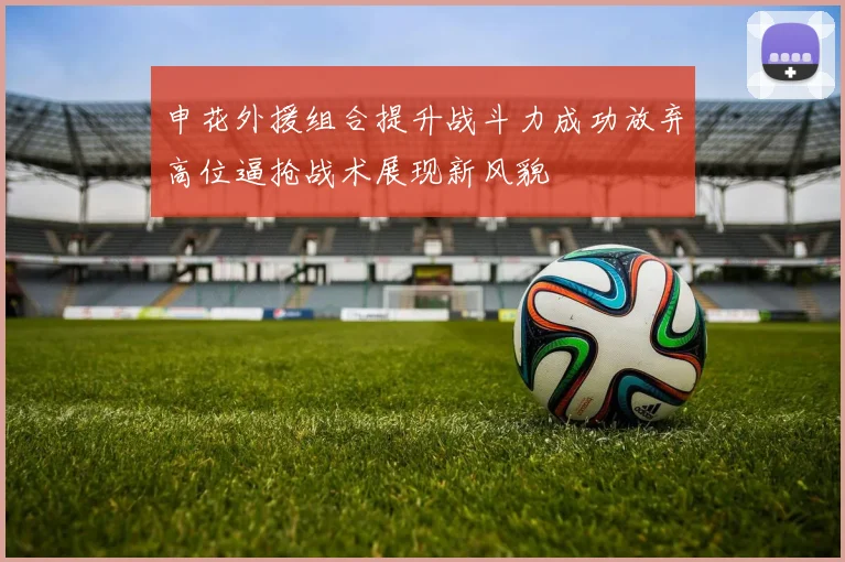 申花外援组合提升战斗力成功放弃高位逼抢战术展现新风貌