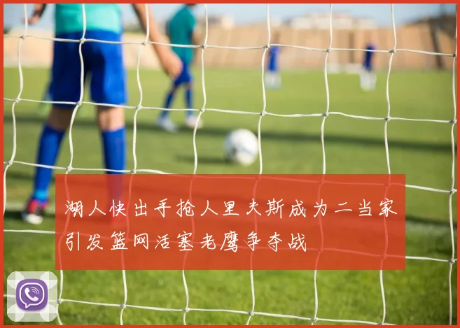 湖人快出手抢人里夫斯成为二当家引发篮网活塞老鹰争夺战