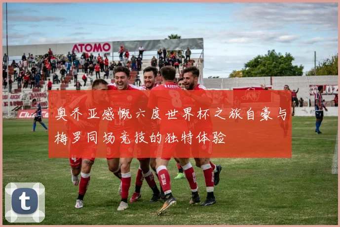奥乔亚感慨六度世界杯之旅自豪与梅罗同场竞技的独特体验