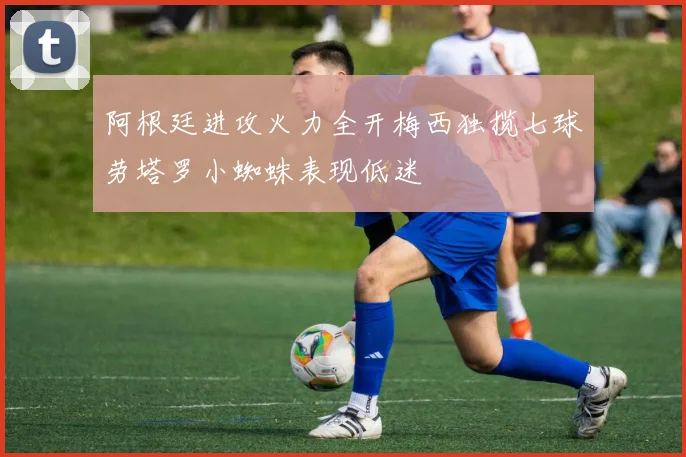 阿根廷进攻火力全开梅西独揽七球劳塔罗小蜘蛛表现低迷