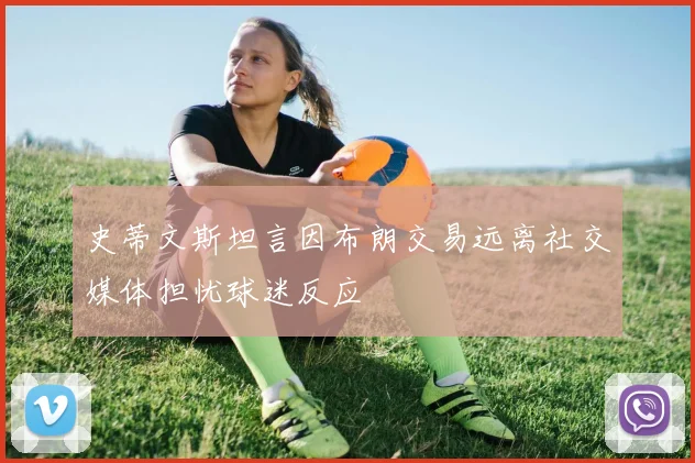史蒂文斯坦言因布朗交易远离社交媒体担忧球迷反应