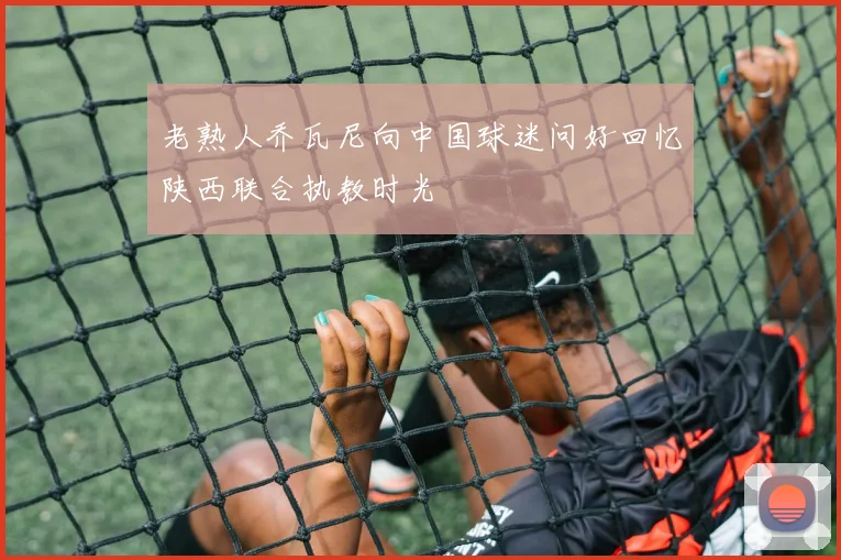老熟人乔瓦尼向中国球迷问好回忆陕西联合执教时光