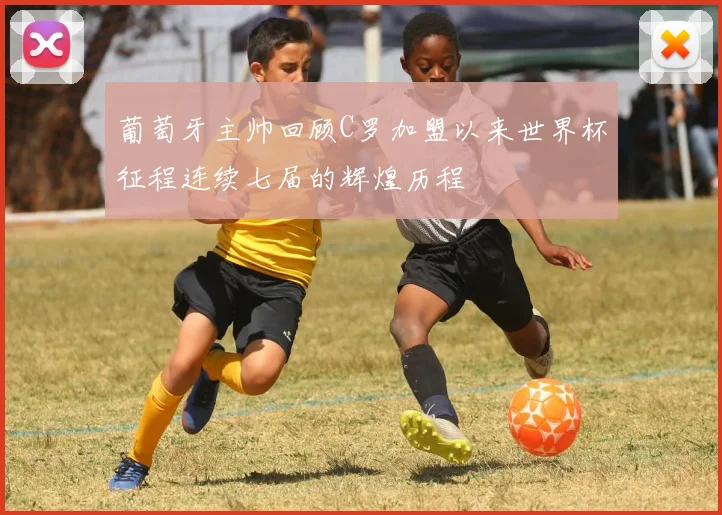 葡萄牙主帅回顾C罗加盟以来世界杯征程连续七届的辉煌历程