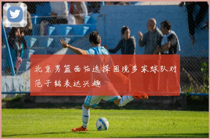 北京男篮面临选择困境多家球队对范子铭表达兴趣