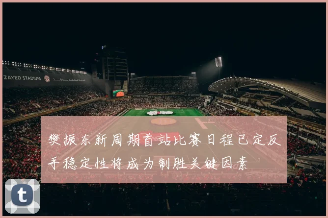 樊振东新周期首站比赛日程已定反手稳定性将成为制胜关键因素