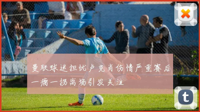 曼联球迷担忧卢克肖伤情严重赛后一瘸一拐离场引发关注
