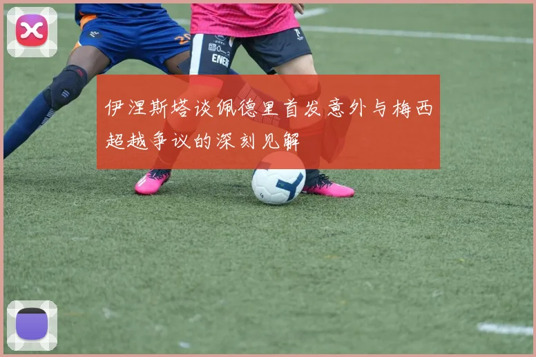 伊涅斯塔谈佩德里首发意外与梅西超越争议的深刻见解