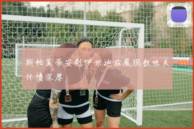 斯帕莱蒂安慰伊尔迪兹展现教练关怀情深厚