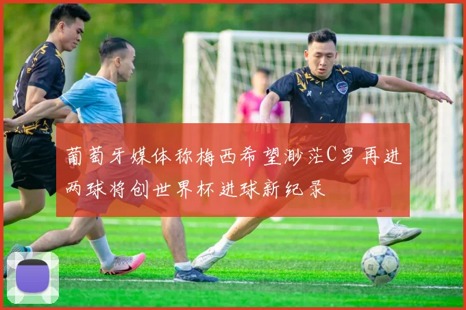 葡萄牙媒体称梅西希望渺茫C罗再进两球将创世界杯进球新纪录