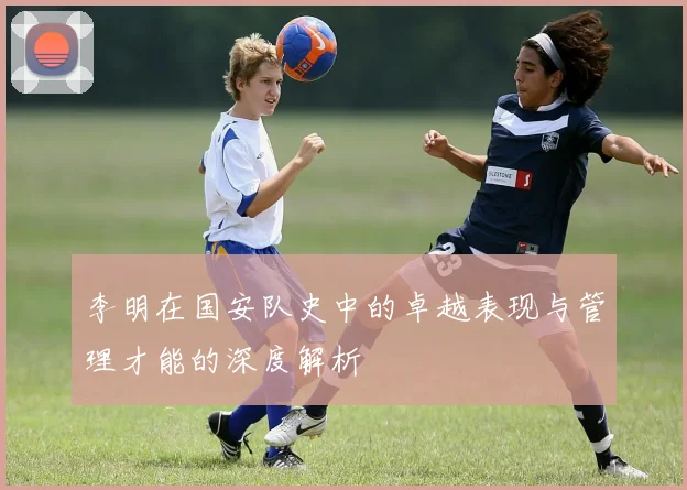 李明在国安队史中的卓越表现与管理才能的深度解析