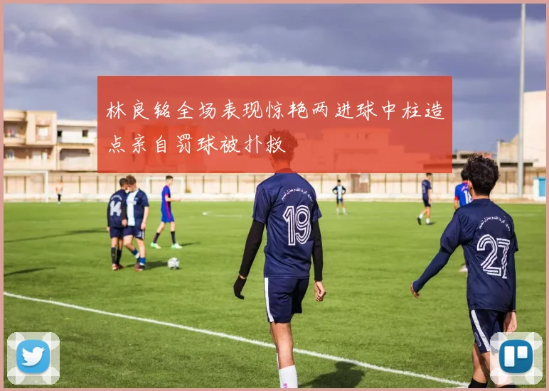 林良铭全场表现惊艳两进球中柱造点亲自罚球被扑救