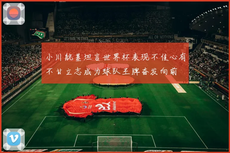 小川航基坦言世界杯表现不佳心有不甘立志成为球队王牌奋发向前