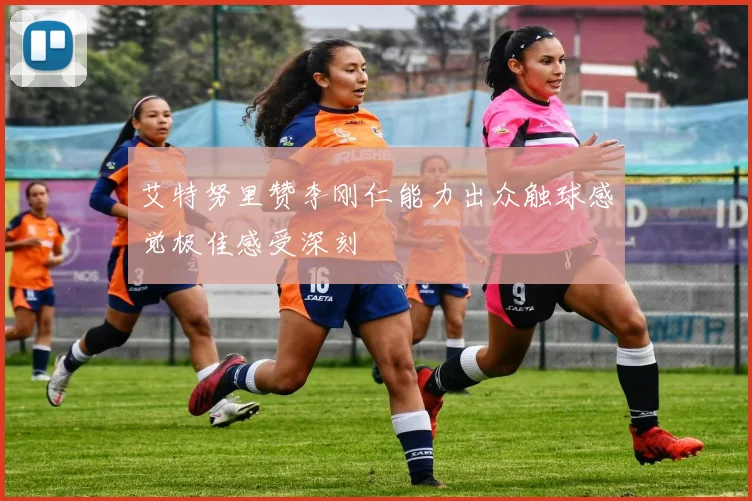 艾特努里赞李刚仁能力出众触球感觉极佳感受深刻