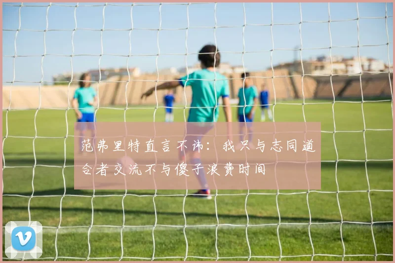 范弗里特直言不讳：我只与志同道合者交流不与傻子浪费时间