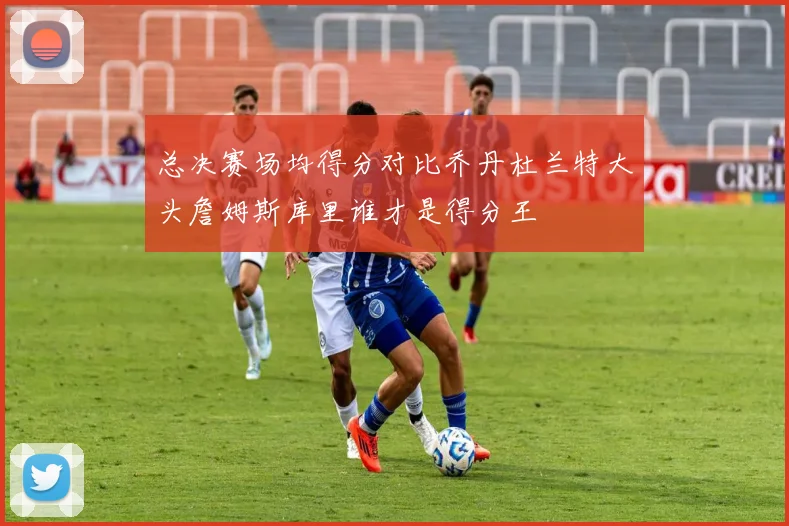 总决赛场均得分对比乔丹杜兰特大头詹姆斯库里谁才是得分王