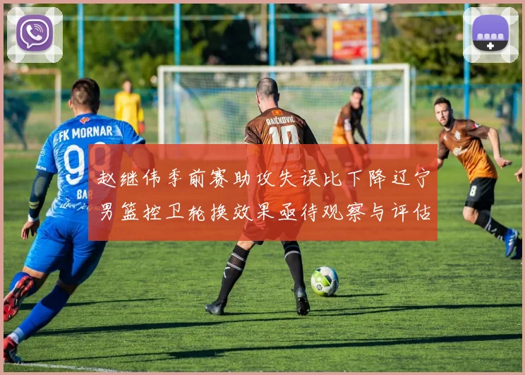 赵继伟季前赛助攻失误比下降辽宁男篮控卫轮换效果亟待观察与评估