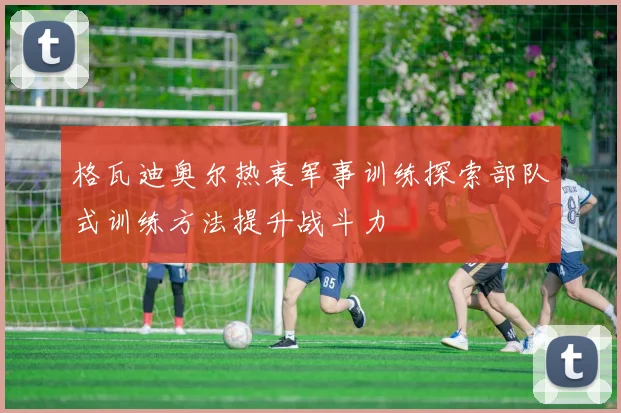 格瓦迪奥尔热衷军事训练探索部队式训练方法提升战斗力