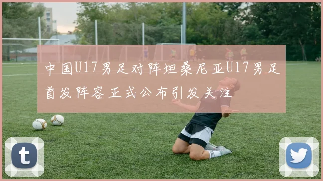 中国U17男足对阵坦桑尼亚U17男足首发阵容正式公布引发关注
